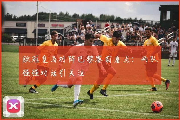 欧冠皇马对阵巴黎赛前看点：两队强强对话引关注