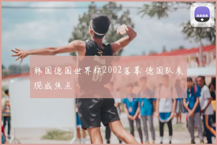 韩国德国世界杯2002落幕 德国队表现成焦点