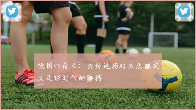 德国vs荷兰：为何这场对决总能定义足球时代的脉搏