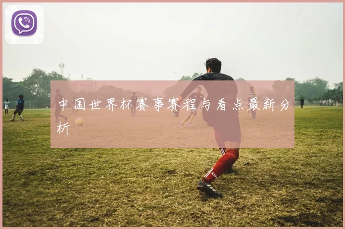 中国世界杯赛事赛程与看点最新分析