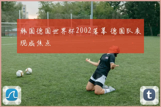 韩国德国世界杯2002落幕 德国队表现成焦点