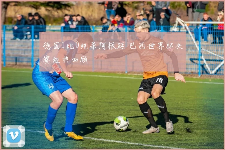 德国1比0绝杀阿根廷 巴西世界杯决赛经典回顾